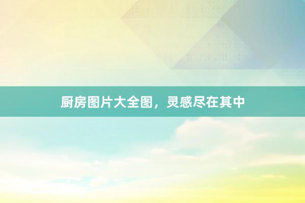 厨房图片大全图，灵感尽在其中